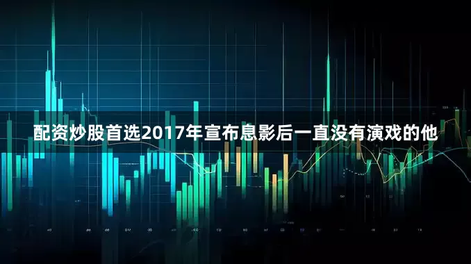 配资炒股首选2017年宣布息影后一直没有演戏的他